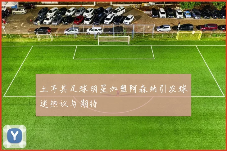 土耳其足球明星加盟阿森纳引发球迷热议与期待