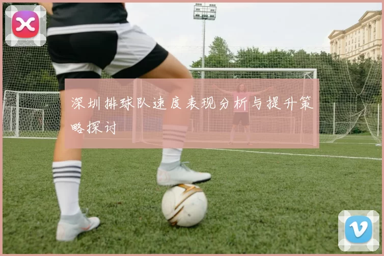 深圳排球队速度表现分析与提升策略探讨