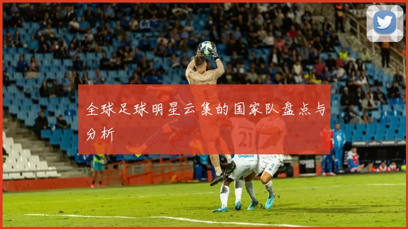 全球足球明星云集的国家队盘点与分析