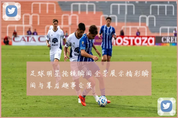 足球明星抢镜瞬间全景展示精彩瞬间与幕后趣事合集