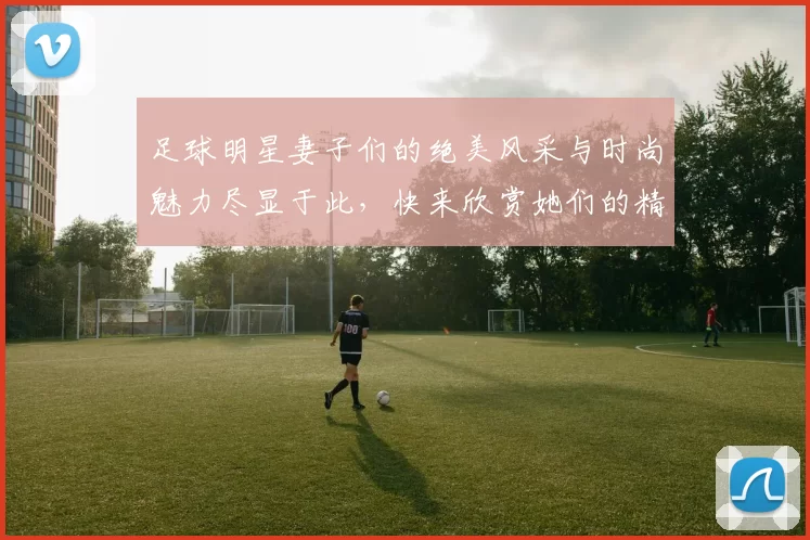 足球明星妻子们的绝美风采与时尚魅力尽显于此，快来欣赏她们的精彩瞬间