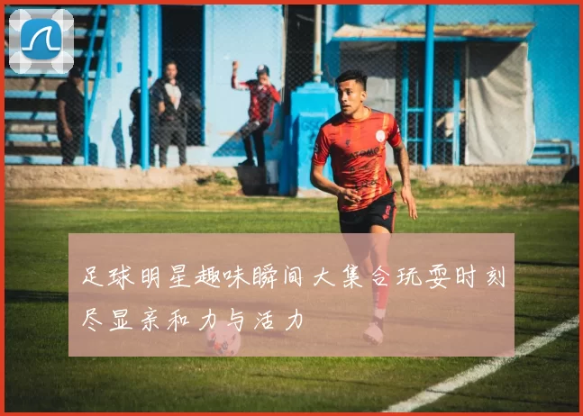 足球明星趣味瞬间大集合玩耍时刻尽显亲和力与活力
