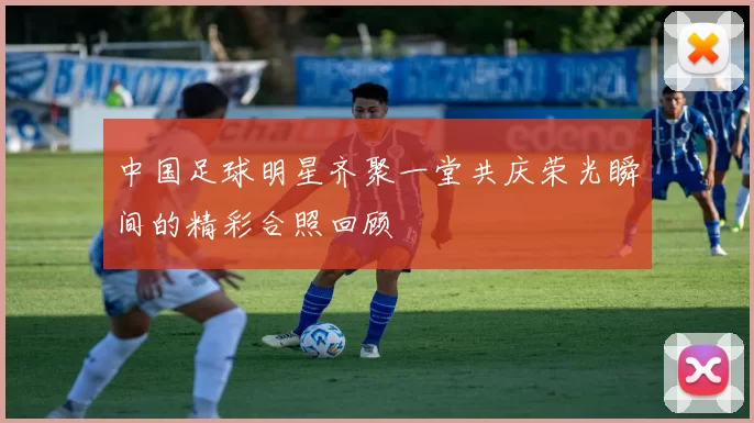 中国足球明星齐聚一堂共庆荣光瞬间的精彩合照回顾