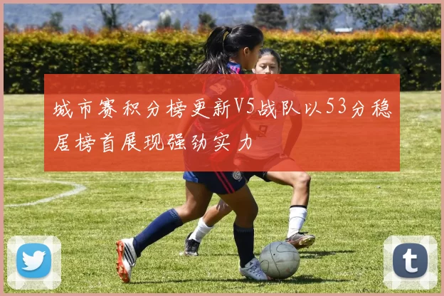 城市赛积分榜更新V5战队以53分稳居榜首展现强劲实力