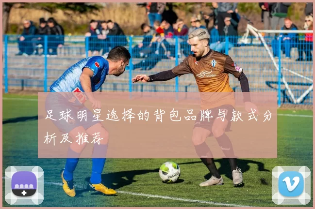 足球明星选择的背包品牌与款式分析及推荐