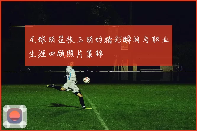 足球明星张玉明的精彩瞬间与职业生涯回顾照片集锦