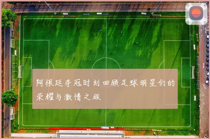 阿根廷夺冠时刻回顾足球明星们的荣耀与激情之旅
