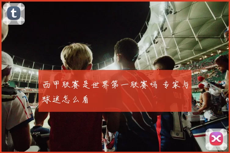西甲联赛是世界第一联赛吗 专家与球迷怎么看