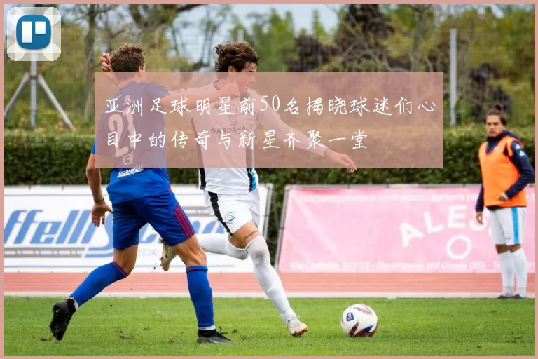 亚洲足球明星前50名揭晓球迷们心目中的传奇与新星齐聚一堂