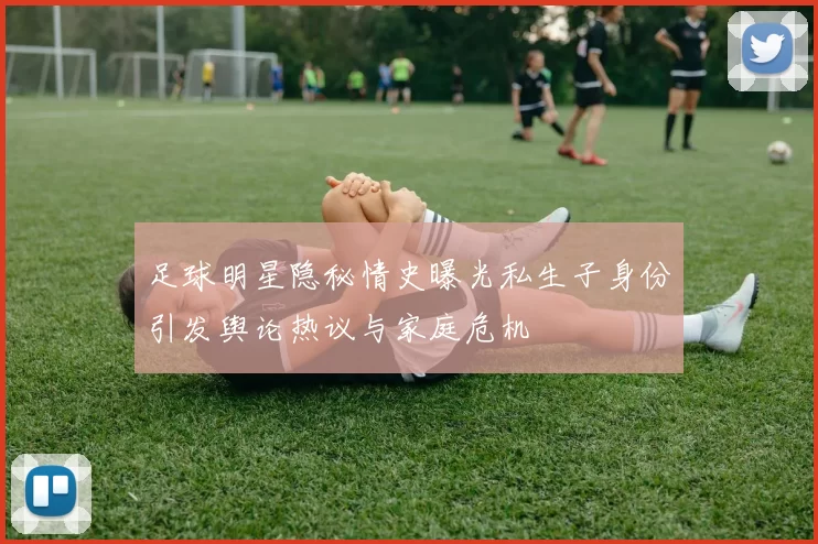 足球明星隐秘情史曝光私生子身份引发舆论热议与家庭危机
