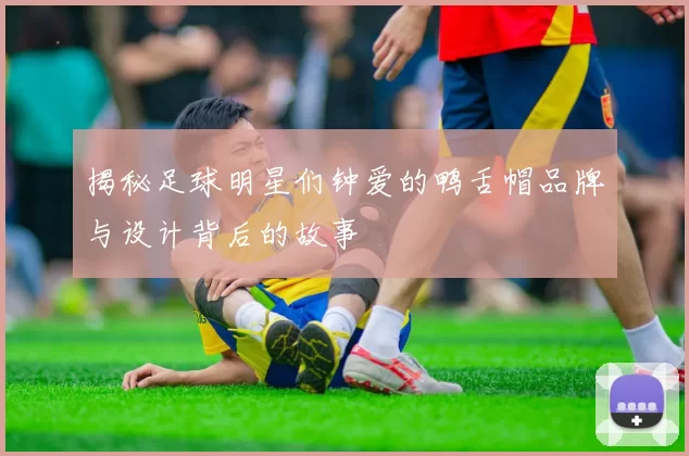 揭秘足球明星们钟爱的鸭舌帽品牌与设计背后的故事
