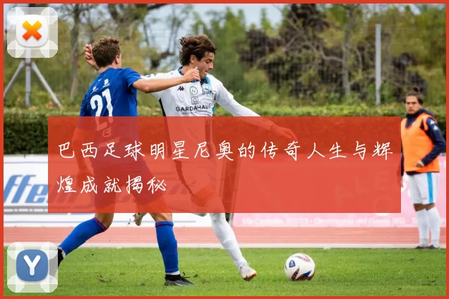 巴西足球明星尼奥的传奇人生与辉煌成就揭秘