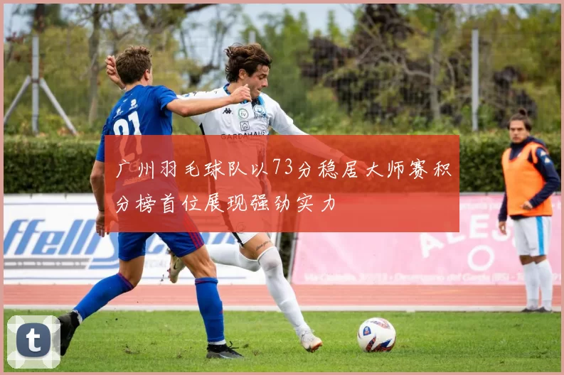 广州羽毛球队以73分稳居大师赛积分榜首位展现强劲实力