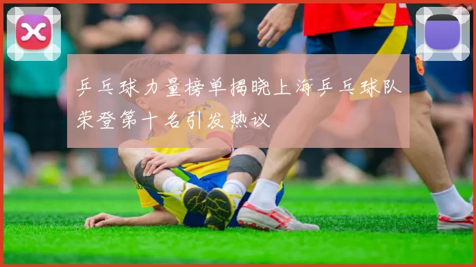 乒乓球力量榜单揭晓上海乒乓球队荣登第十名引发热议