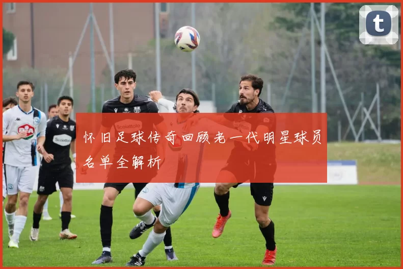 怀旧足球传奇回顾老一代明星球员名单全解析
