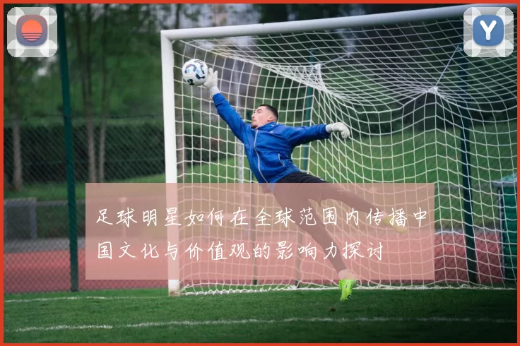 足球明星如何在全球范围内传播中国文化与价值观的影响力探讨