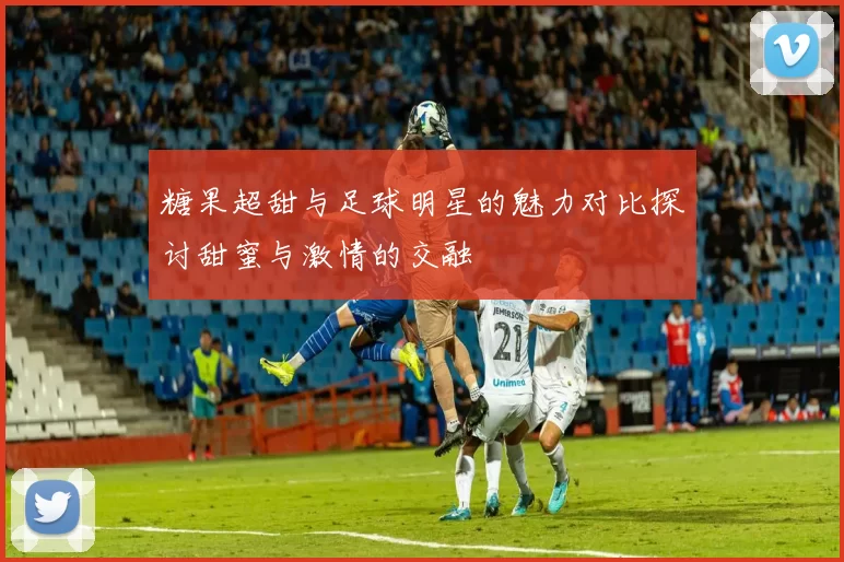糖果超甜与足球明星的魅力对比探讨甜蜜与激情的交融