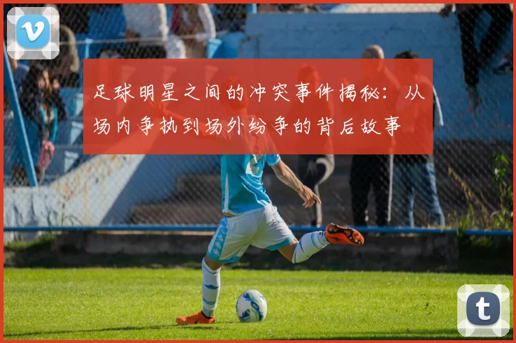 足球明星之间的冲突事件揭秘：从场内争执到场外纷争的背后故事