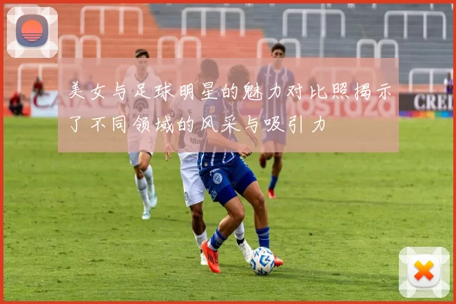 美女与足球明星的魅力对比照揭示了不同领域的风采与吸引力