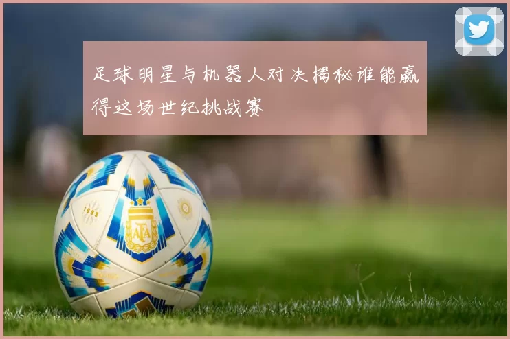 足球明星与机器人对决揭秘谁能赢得这场世纪挑战赛