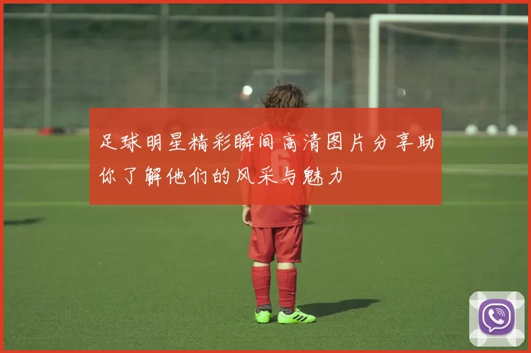 足球明星精彩瞬间高清图片分享助你了解他们的风采与魅力